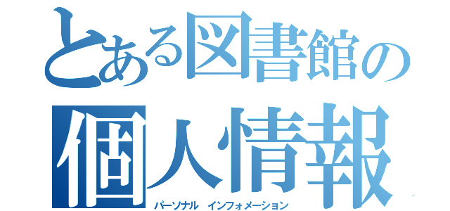 とある図書館の個人情報（パーソナル インフォメーション）