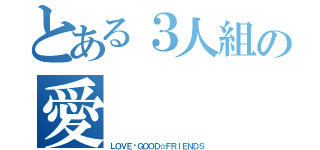 とある３人組の愛（ＬＯＶＥ♡ＧＯＯＤ☆ＦＲＩＥＮＤＳ）