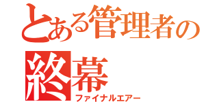 とある管理者の終幕（ファイナルエアー）