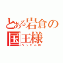 とある岩倉の国王様（ぺったん様）