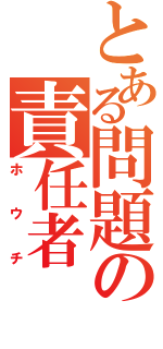 とある問題の責任者（ホウチ）