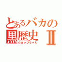 とあるバカの黒歴史Ⅱ（のあっぴちゃん）