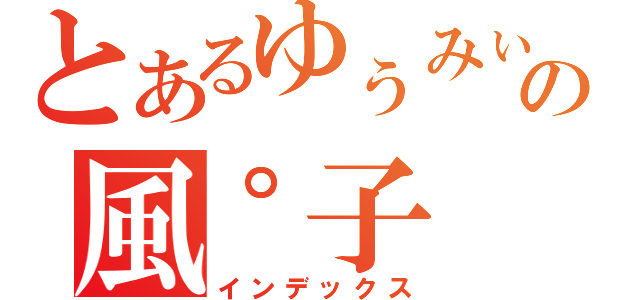 とあるゆぅみぃの風゜子（インデックス）