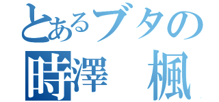 とあるブタの時澤 楓（）