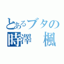 とあるブタの時澤 楓（）