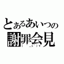 とあるあいつの謝罪会見（（ ´＿ゝ｀）ゞ）