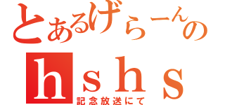 とあるげらーんのｈｓｈｓタイム（記念放送にて）