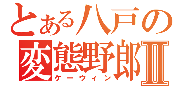 とある八戸の変態野郎Ⅱ（ケーウィン）