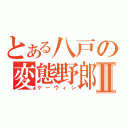 とある八戸の変態野郎Ⅱ（ケーウィン）