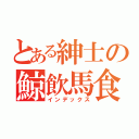 とある紳士の鯨飲馬食（インデックス）