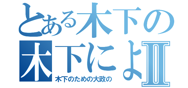 とある木下の木下によるⅡ（木下のための大政の）