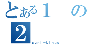 とある１の２（ｓｕｎｉ－ｋｉｎｇｕ）