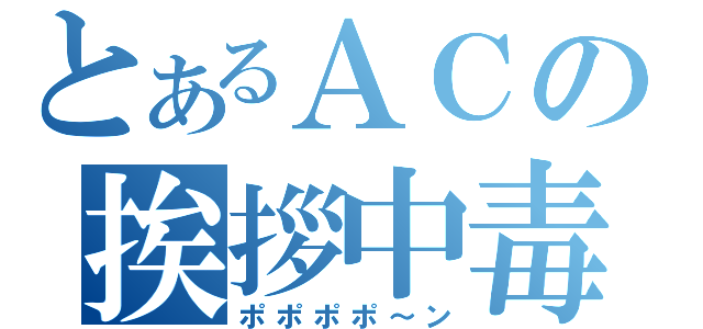 とあるＡＣの挨拶中毒（ポポポポ～ン）