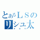 とあるＬＳのリシュ太郎（タロウ）