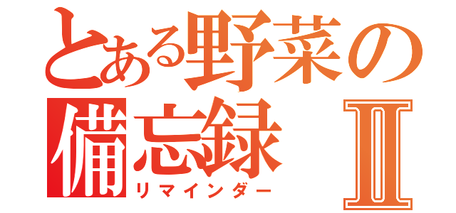 とある野菜の備忘録Ⅱ（リマインダー）