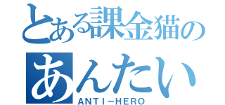 とある課金猫のあんたい（ＡＮＴＩ－ＨＥＲＯ）