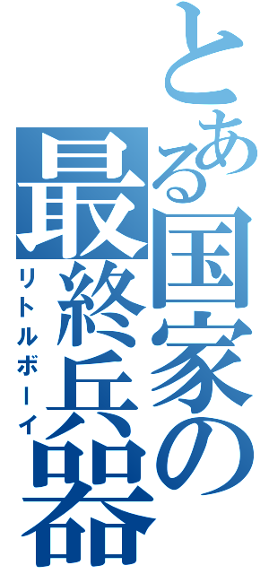 とある国家の最終兵器（リトルボーイ）