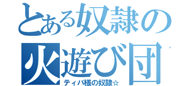 とある奴隷の火遊び団（ティバ様の奴隷☆）