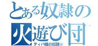 とある奴隷の火遊び団（ティバ様の奴隷☆）