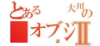 とある  大川さんの オブジェクトⅡ（ 逆）