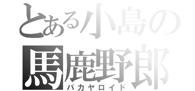 とある小島の馬鹿野郎（バカヤロイド）