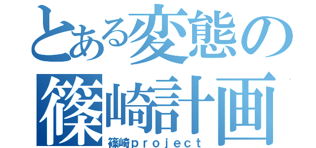 とある変態の篠崎計画（篠崎ｐｒｏｊｅｃｔ）