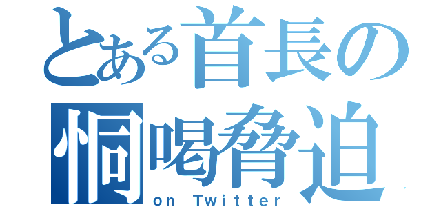 とある首長の恫喝脅迫（ｏｎ Ｔｗｉｔｔｅｒ）