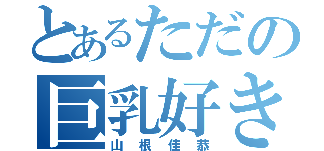 とあるただの巨乳好き（山根佳恭）