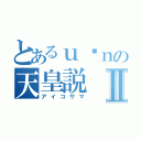 とあるｕ•ｎの天皇説Ⅱ（アイコサマ）