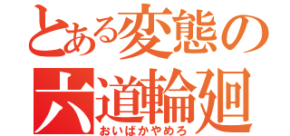 とある変態の六道輪廻（おいばかやめろ）