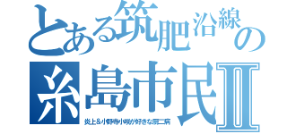 とある筑肥沿線の糸島市民Ⅱ（炎上＆小野寺小咲が好きな厨二病）