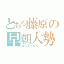 とある藤原の早朝大勢（おはよーさん。）