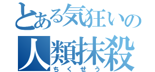 とある気狂いの人類抹殺兵器（ちくせう）