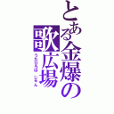 とある金爆の歌広場　淳（うたひろば　じゅん）