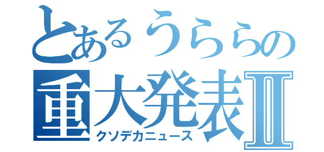 とあるうららの重大発表Ⅱ（クソデカニュース）