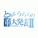 とあるうららの重大発表Ⅱ（クソデカニュース）