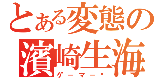 とある変態の濱崎生海（ゲーマー❤）