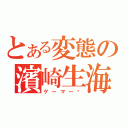 とある変態の濱崎生海（ゲーマー❤）