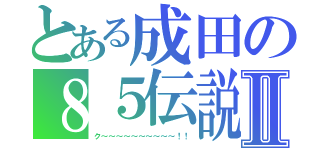 とある成田の８５伝説Ⅱ（ク～～～～～～～～～～！！）