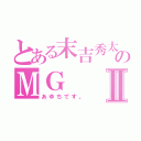 とある末吉秀太地声似のＭＧⅡ（あゆちです。）