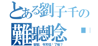 とある劉子千の難聽唸你（安安，今天唸你了嘛？）