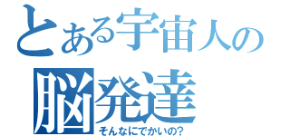 とある宇宙人の脳発達（そんなにでかいの？）