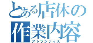 とある店休の作業内容（アトランティス）