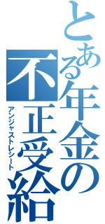 とある年金の不正受給（アンジャストレシート）