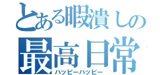 とある暇潰しの最高日常（ハッピーハッピー）