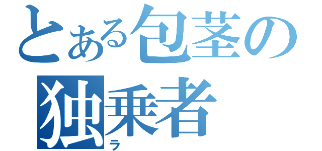 とある包茎の独乗者（ラ）