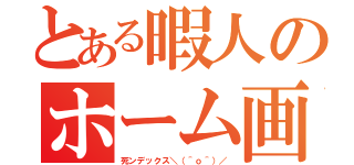 とある暇人のホーム画面（死ンデックス＼（＾ｏ＾）／）