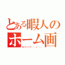 とある暇人のホーム画面（死ンデックス＼（＾ｏ＾）／）