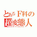 とあるＦ科の超変態人（スーパーピョンテ人）