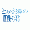 とあるお鼻の重松君（はなでか）